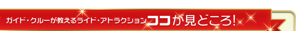 ガイド・クルーが教えるライド・アトラクションココが見どころ！