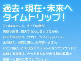 過去・現在・未来へタイムトリップ！：これはまさしく、ライドの傑作！雪崩や恐竜、噴火する火山をよけながら、2015年のヒル・ヴァレーへタイムスリップ！山を越え、地底に潜り、氷河期へさえもひとッ飛び。2100万ジゴワットのセンサラウンドで体験する冒険は、きっとあなたを未体験の興奮と感動へと誘いこむことでしょう。