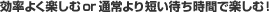 効率よく楽しむor通常より短い待ち時間で楽しむ！
